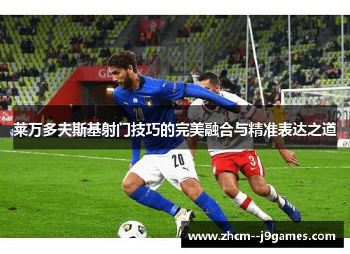 莱万多夫斯基射门技巧的完美融合与精准表达之道 莱万多夫斯基射门技巧的完美融合与精准表达之道