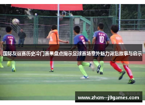 国际友谊赛历史冷门赛果盘点揭示足球赛场意外魅力背后故事与启示