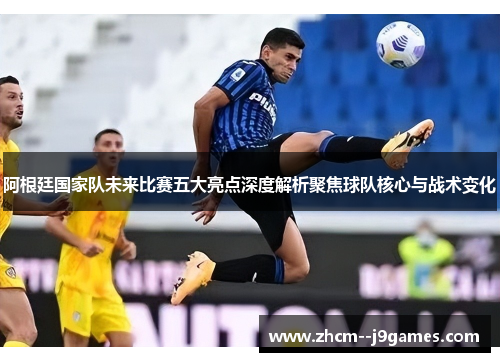 阿根廷国家队未来比赛五大亮点深度解析聚焦球队核心与战术变化