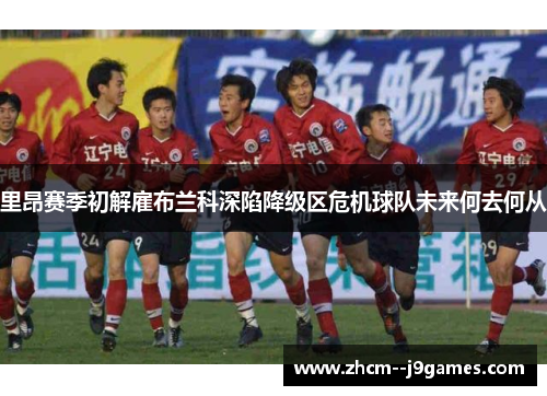 里昂赛季初解雇布兰科深陷降级区危机球队未来何去何从 里昂赛季初解雇布兰科深陷降级区危机球队未来何去何从