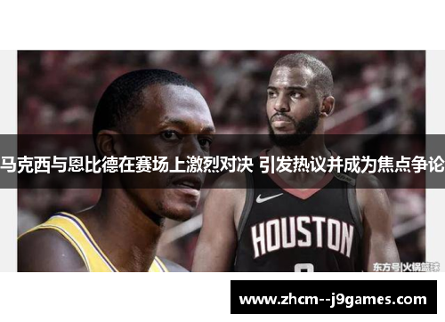 马克西与恩比德在赛场上激烈对决 引发热议并成为焦点争论